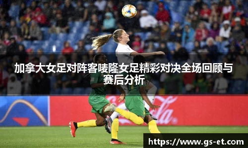 加拿大女足对阵客唛隆女足精彩对决全场回顾与赛后分析